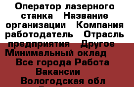 Оператор лазерного станка › Название организации ­ Компания-работодатель › Отрасль предприятия ­ Другое › Минимальный оклад ­ 1 - Все города Работа » Вакансии   . Вологодская обл.,Вологда г.